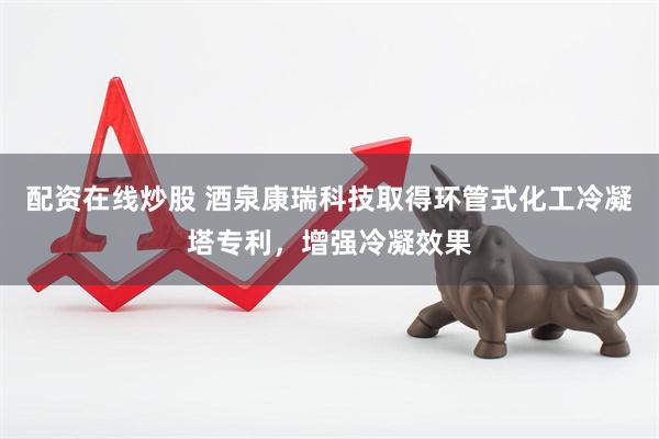 配资在线炒股 酒泉康瑞科技取得环管式化工冷凝塔专利，增强冷凝效果