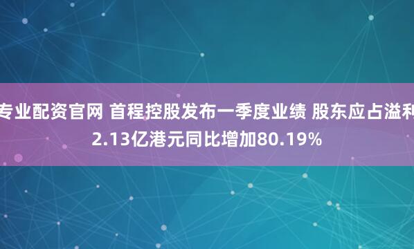 专业配资官网 首程控股发布一季度业绩 股东应占溢利2.13亿港元同比增加80.19%