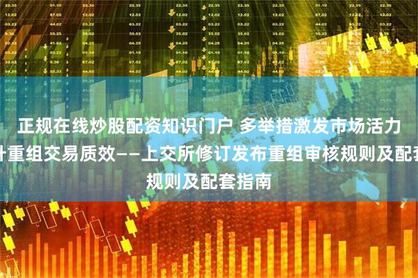正规在线炒股配资知识门户 多举措激发市场活力，提升重组交易质效——上交所修订发布重组审核规则及配套指南