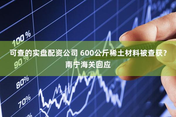 可查的实盘配资公司 600公斤稀土材料被查获？南宁海关回应