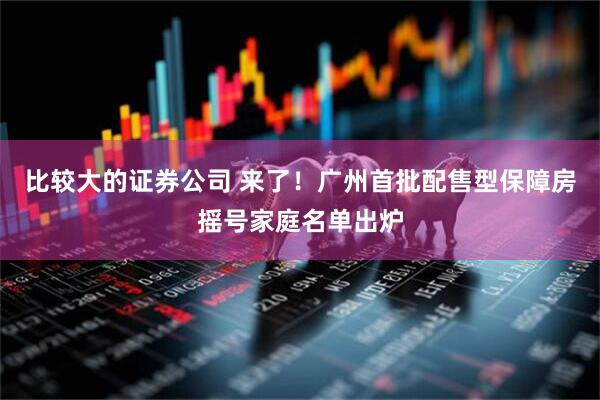 比较大的证券公司 来了！广州首批配售型保障房摇号家庭名单出炉