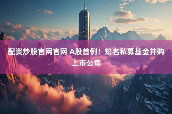 配资炒股官网官网 A股首例！知名私募基金并购上市公司