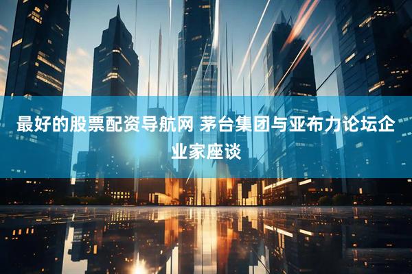 最好的股票配资导航网 茅台集团与亚布力论坛企业家座谈