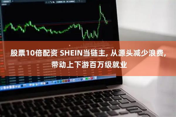股票10倍配资 SHEIN当链主, 从源头减少浪费, 带动上下游百万级就业
