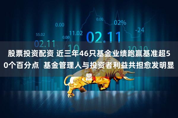 股票投资配资 近三年46只基金业绩跑赢基准超50个百分点  基金管理人与投资者利益共担愈发明显