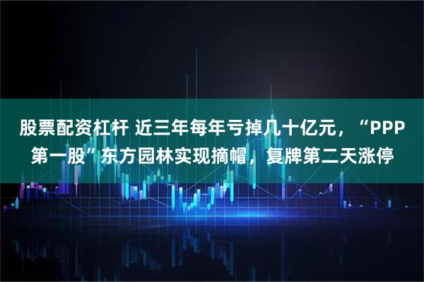 股票配资杠杆 近三年每年亏掉几十亿元，“PPP第一股”东方园林实现摘帽，复牌第二天涨停