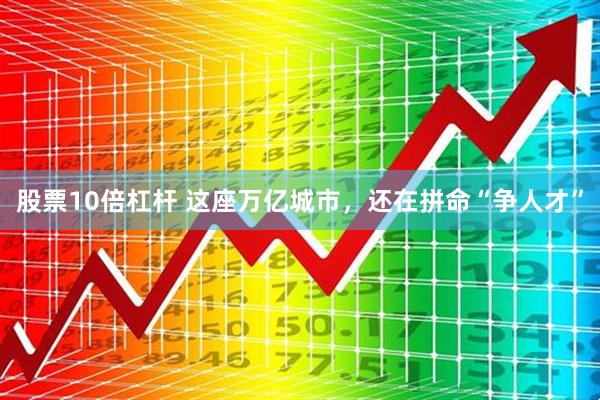 股票10倍杠杆 这座万亿城市，还在拼命“争人才”
