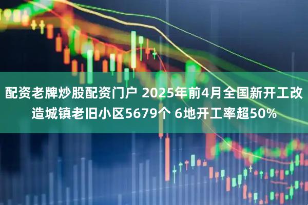 配资老牌炒股配资门户 2025年前4月全国新开工改造城镇老旧小区5679个 6地开工率超50%