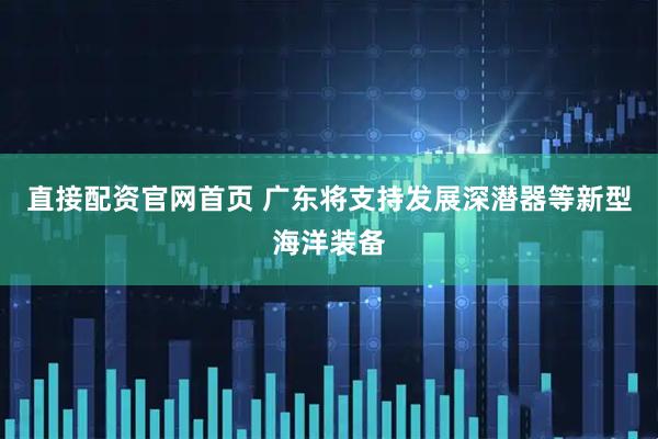 直接配资官网首页 广东将支持发展深潜器等新型海洋装备