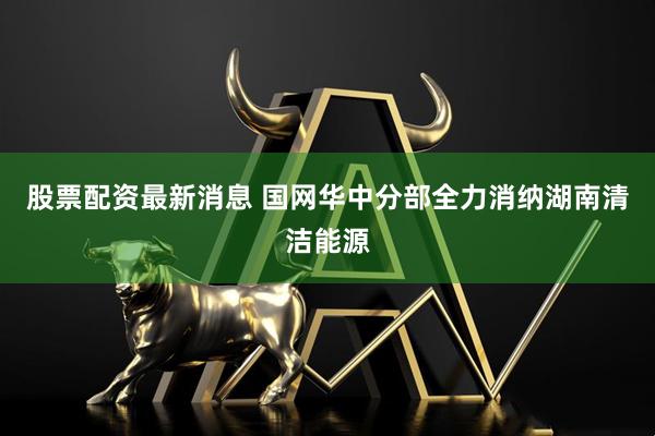 股票配资最新消息 国网华中分部全力消纳湖南清洁能源