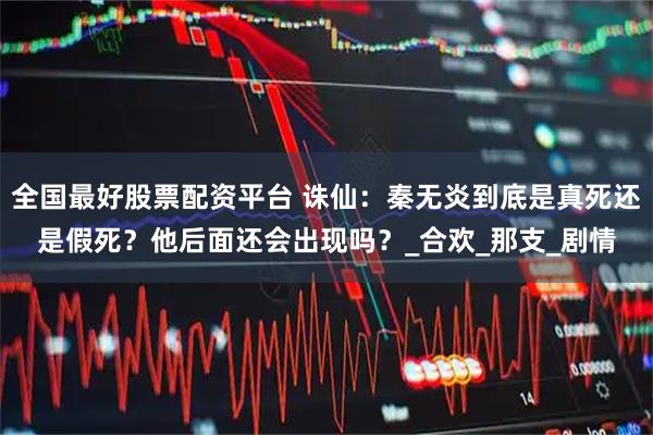 全国最好股票配资平台 诛仙：秦无炎到底是真死还是假死？他后面还会出现吗？_合欢_那支_剧情