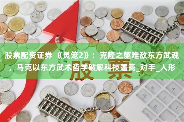 股票配资证券 《灵笼2》：克隆之躯难敌东方武魂，马克以东方武术哲学破解科技藩篱_对手_人形