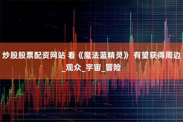 炒股股票配资网站 看《魔法蓝精灵》 有望获得周边_观众_宇宙_冒险