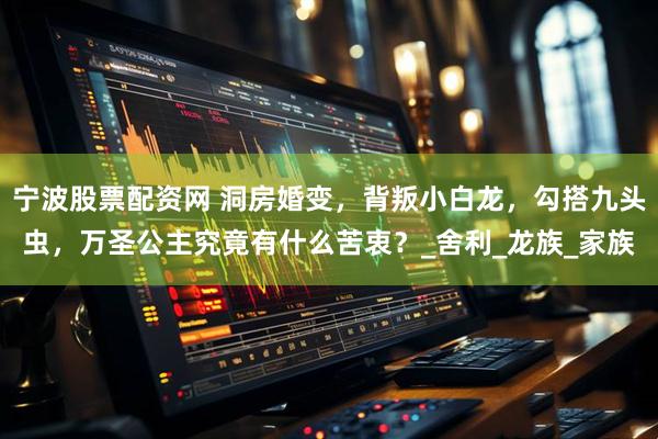 宁波股票配资网 洞房婚变，背叛小白龙，勾搭九头虫，万圣公主究竟有什么苦衷？_舍利_龙族_家族