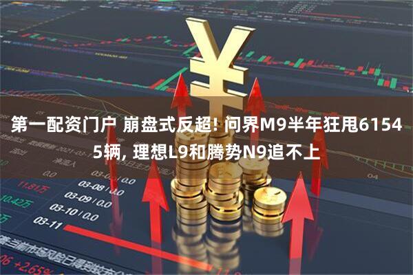 第一配资门户 崩盘式反超! 问界M9半年狂甩61545辆, 理想L9和腾势N9追不上