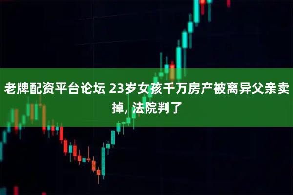 老牌配资平台论坛 23岁女孩千万房产被离异父亲卖掉, 法院判了