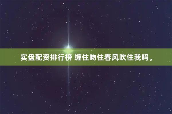 实盘配资排行榜 缠住吻住春风吹住我吗。