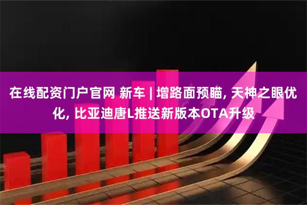 在线配资门户官网 新车 | 增路面预瞄, 天神之眼优化, 比亚迪唐L推送新版本OTA升级