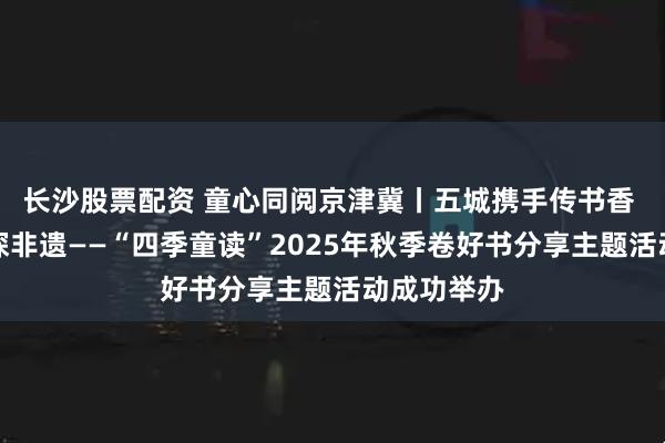 长沙股票配资 童心同阅京津冀丨五城携手传书香 童心共读探非遗——“四季童读”2025年秋季卷好书分享主题活动成功举办
