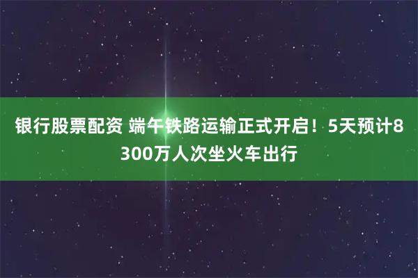 银行股票配资 端午铁路运输正式开启！5天预计8300万人次坐火车出行