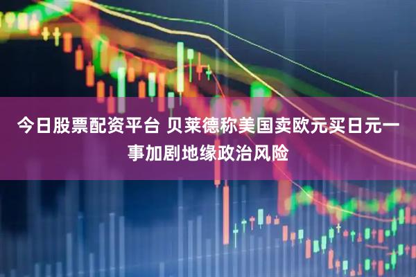 今日股票配资平台 贝莱德称美国卖欧元买日元一事加剧地缘政治风险
